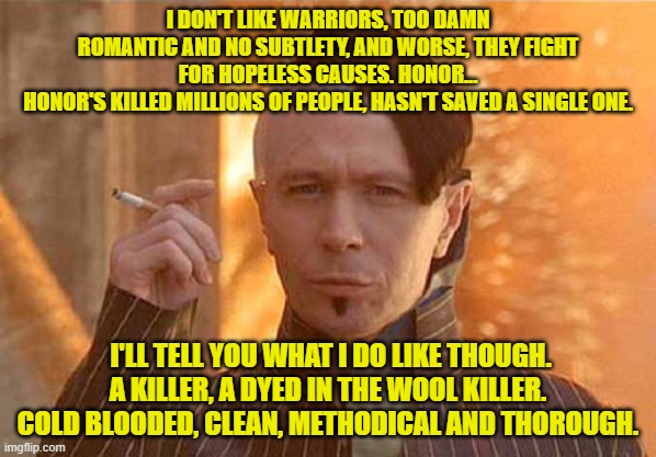 ZORG AND KILLERS | I DON'T LIKE WARRIORS, TOO DAMN ROMANTIC AND NO SUBTLETY, AND WORSE, THEY FIGHT FOR HOPELESS CAUSES. HONOR...
HONOR'S KILLED MILLIONS OF PEOPLE, HASN'T SAVED A SINGLE ONE. I'LL TELL YOU WHAT I DO LIKE THOUGH.  A KILLER, A DYED IN THE WOOL KILLER. 
COLD BLOODED, CLEAN, METHODICAL AND THOROUGH. | image tagged in memes,zorg | made w/ Imgflip meme maker