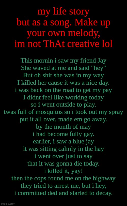 A y . I think i might do one ending with "er" next. | my life story but as a song. Make up your own melody, im not ThAt creative lol; This mornin i saw my friend Jay
She waved at me and said "hey"
But oh shit she was in my way
I killed her cause it was a nice day.
i was back on the road to get my pay
I didnt feel like working today
so i went outside to play.
twas full of mosquitos so i took out my spray
put it all over, made em go away.
by the month of may
i had become fully gay.
earlier, i saw a blue jay
it was sitting calmly in the hay
i went over just to say
that it was gonna die today.
i killed it, yay!
then the cops found me on the highway
they tried to arrest me, but i hey,
i committed ded and started to decay. | image tagged in short black template | made w/ Imgflip meme maker