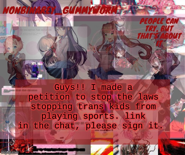 http://chng.it/p2T4QrKRvf ( i actually cant put link in chat cause of a comment ban ) | Guys!! I made a petition to stop the laws stopping trans kids from playing sports. link in the chat, please sign it. | image tagged in super cool and transparent doki doki nonbinary gummyworm temp | made w/ Imgflip meme maker