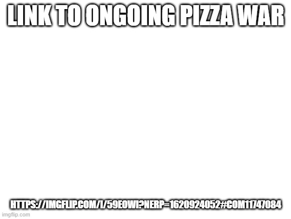 https://imgflip.com/i/59eowi?nerp=1620924052#com11747084 | LINK TO ONGOING PIZZA WAR; HTTPS://IMGFLIP.COM/I/59EOWI?NERP=1620924052#COM11747084 | image tagged in blank white template | made w/ Imgflip meme maker