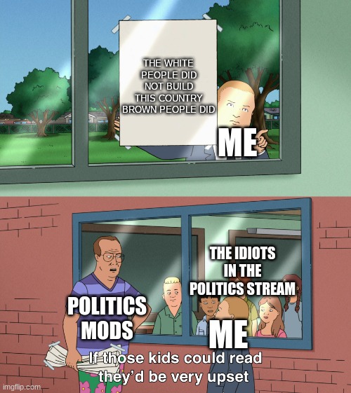 this is why i post in politics too | THE WHITE PEOPLE DID NOT BUILD THIS COUNTRY BROWN PEOPLE DID; ME; THE IDIOTS IN THE POLITICS STREAM; POLITICS MODS; ME | image tagged in if those kids could read they would be very upset | made w/ Imgflip meme maker