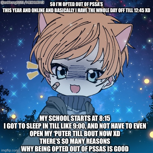 HEHEHE | SO I’M OPTED OUT OF PSSA’S THIS YEAR AND ONLINE AND BASICALLY I HAVE THE WHOLE DAY OFF TILL 12:45 XD; MY SCHOOL STARTS AT 8:15

I GOT TO SLEEP IN TILL LIKE 9:00, AND NOT HAVE TO EVEN OPEN MY ‘PUTER TILL BOUT NOW XD
THERE’S SO MANY REASONS WHY BEING OPTED OUT OF PSSAS IS GOOD | made w/ Imgflip meme maker