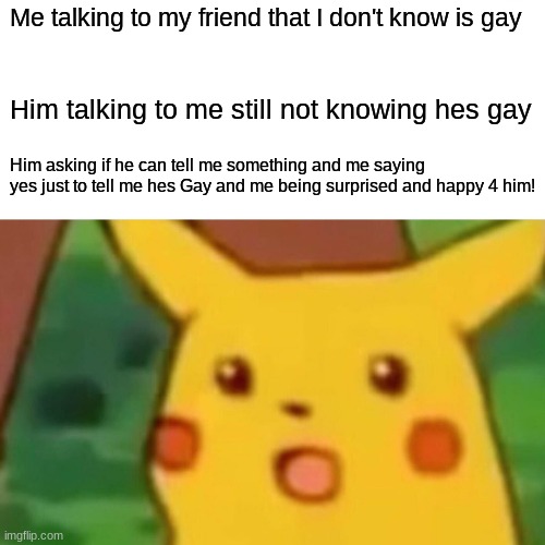 Surprised Pikachu Meme | Me talking to my friend that I don't know is gay; Him talking to me still not knowing hes gay; Him asking if he can tell me something and me saying yes just to tell me hes Gay and me being surprised and happy 4 him! | image tagged in memes,surprised pikachu | made w/ Imgflip meme maker