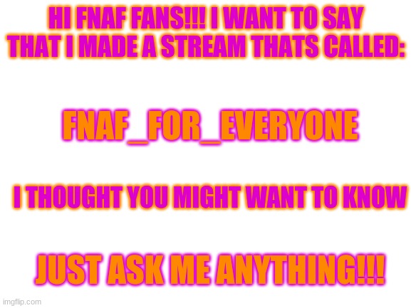 streams | HI FNAF FANS!!! I WANT TO SAY THAT I MADE A STREAM THATS CALLED:; FNAF_FOR_EVERYONE; I THOUGHT YOU MIGHT WANT TO KNOW; JUST ASK ME ANYTHING!!! | image tagged in blank white template | made w/ Imgflip meme maker