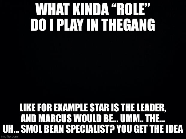 I’m looking at Marcus to answer me, mostly | WHAT KINDA “ROLE” DO I PLAY IN THEGANG; LIKE FOR EXAMPLE STAR IS THE LEADER, AND MARCUS WOULD BE... UMM.. THE... UH... SMOL BEAN SPECIALIST? YOU GET THE IDEA | image tagged in black background | made w/ Imgflip meme maker