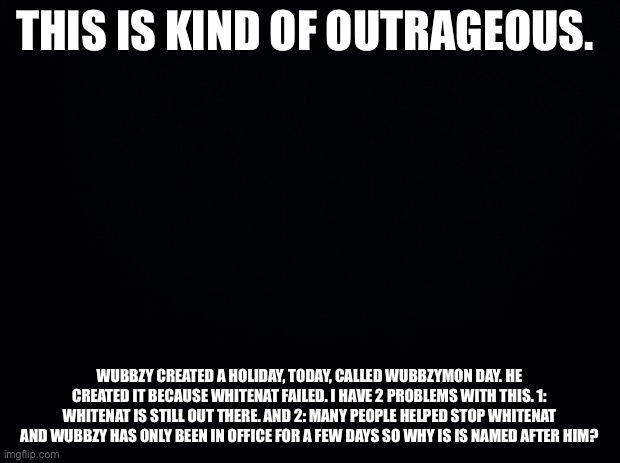 I don’t think we should fight with wubbzy but this is kinda outrageous. | THIS IS KIND OF OUTRAGEOUS. WUBBZY CREATED A HOLIDAY, TODAY, CALLED WUBBZYMON DAY. HE CREATED IT BECAUSE WHITENAT FAILED. I HAVE 2 PROBLEMS WITH THIS. 1: WHITENAT IS STILL OUT THERE. AND 2: MANY PEOPLE HELPED STOP WHITENAT AND WUBBZY HAS ONLY BEEN IN OFFICE FOR A FEW DAYS SO WHY IS IS NAMED AFTER HIM? | image tagged in black background | made w/ Imgflip meme maker