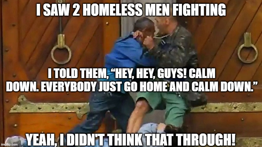 Brain Fart | I SAW 2 HOMELESS MEN FIGHTING; I TOLD THEM, “HEY, HEY, GUYS! CALM DOWN. EVERYBODY JUST GO HOME AND CALM DOWN.”; YEAH, I DIDN'T THINK THAT THROUGH! | image tagged in dark humor,homeless | made w/ Imgflip meme maker