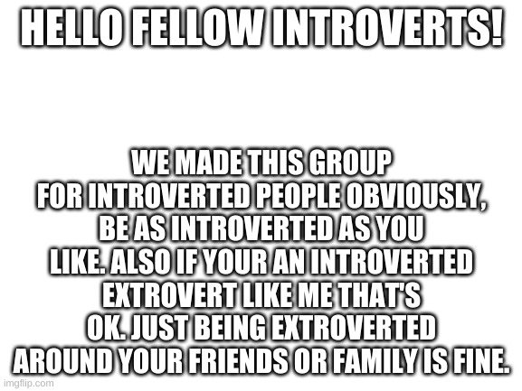 Blank White Template |  HELLO FELLOW INTROVERTS! WE MADE THIS GROUP FOR INTROVERTED PEOPLE OBVIOUSLY, BE AS INTROVERTED AS YOU LIKE. ALSO IF YOUR AN INTROVERTED EXTROVERT LIKE ME THAT'S OK. JUST BEING EXTROVERTED AROUND YOUR FRIENDS OR FAMILY IS FINE. | image tagged in blank white template | made w/ Imgflip meme maker