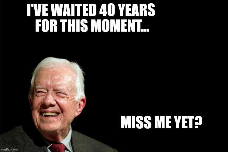 Miss Jimmy now? |  I'VE WAITED 40 YEARS 
FOR THIS MOMENT... MISS ME YET? | image tagged in jimmy,carter,40,forty,years,miss | made w/ Imgflip meme maker
