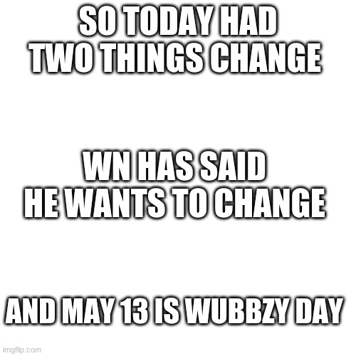 A lot of things happend today | SO TODAY HAD TWO THINGS CHANGE; WN HAS SAID HE WANTS TO CHANGE; AND MAY 13 IS WUBBZY DAY | image tagged in memes,blank transparent square | made w/ Imgflip meme maker