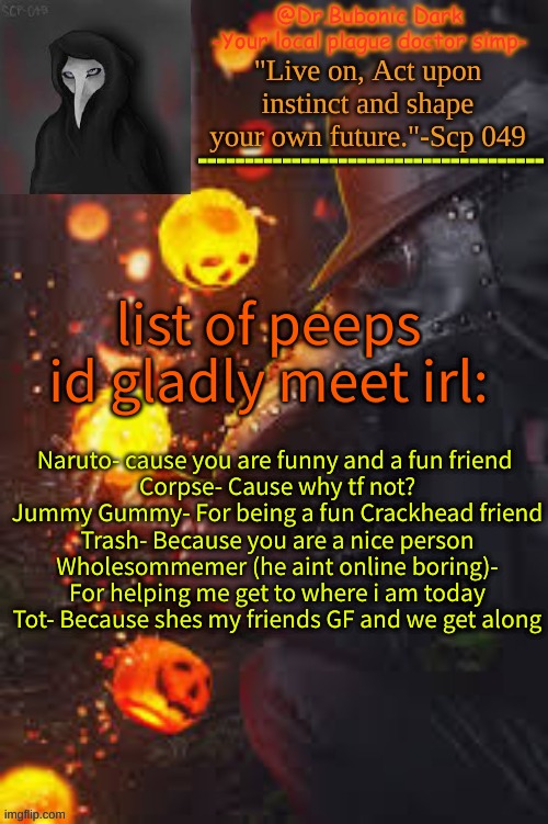 im bored | list of peeps id gladly meet irl:; Naruto- cause you are funny and a fun friend 
Corpse- Cause why tf not?
Jummy Gummy- For being a fun Crackhead friend
Trash- Because you are a nice person
Wholesommemer (he aint online boring)- For helping me get to where i am today
Tot- Because shes my friends GF and we get along | image tagged in bubonics happy temp | made w/ Imgflip meme maker
