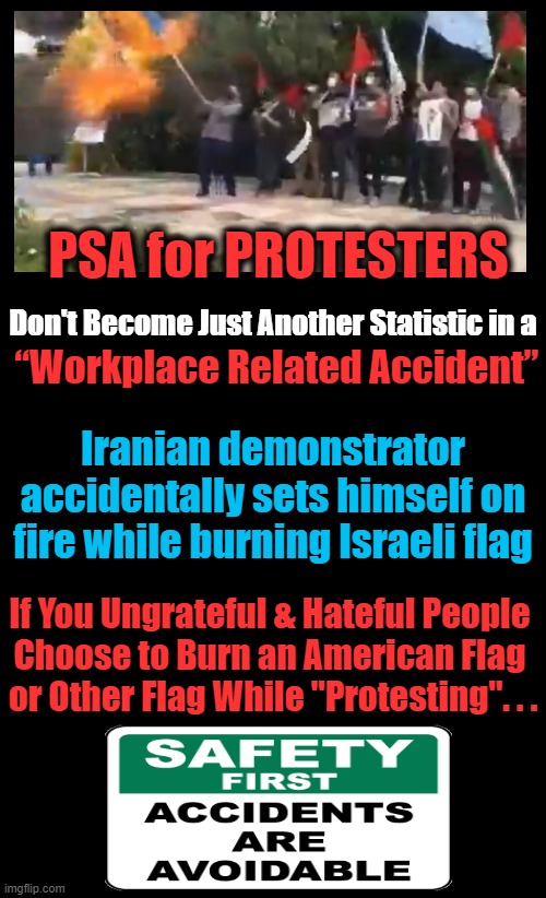 Warning: If You Don't Get Burned, Karma Could Be a Pesky Consequence As Well....? | Don't Become Just Another Statistic in a; PSA for PROTESTERS; “Workplace Related Accident”; Iranian demonstrator accidentally sets himself on fire while burning Israeli flag; If You Ungrateful & Hateful People 
Choose to Burn an American Flag 
or Other Flag While "Protesting". . . | image tagged in politics,leftists,protesters,flags,liberalism,psa | made w/ Imgflip meme maker