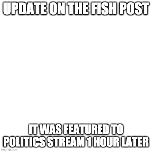 Blank Transparent Square | UPDATE ON THE FISH POST; IT WAS FEATURED TO POLITICS STREAM 1 HOUR LATER | image tagged in memes,blank transparent square | made w/ Imgflip meme maker