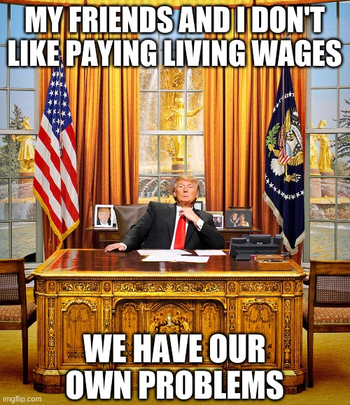 TRUMP TO GOP | MY FRIENDS AND I DON'T LIKE PAYING LIVING WAGES WE HAVE OUR OWN PROBLEMS | image tagged in trump to gop | made w/ Imgflip meme maker