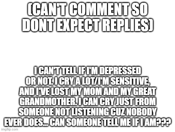 well? | (CAN'T COMMENT SO DONT EXPECT REPLIES); I CAN'T TELL IF I'M DEPRESSED OR NOT. I CRY A LOT/I'M SENSITIVE, AND I'VE LOST MY MOM AND MY GREAT GRANDMOTHER. I CAN CRY JUST FROM SOMEONE NOT LISTENING CUZ NOBODY EVER DOES... CAN SOMEONE TELL ME IF I AM??? | image tagged in blank white template | made w/ Imgflip meme maker