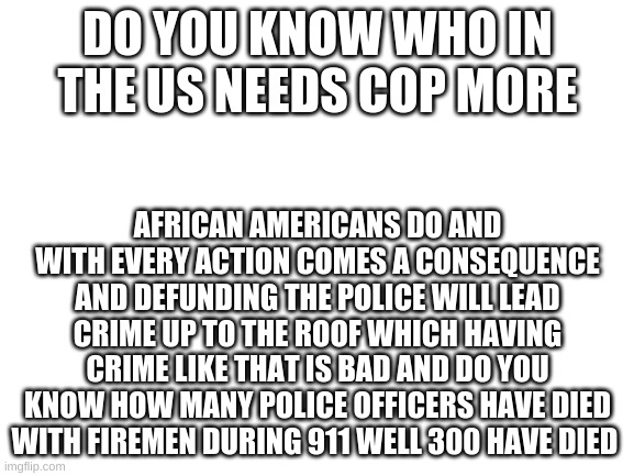 Blank White Template | DO YOU KNOW WHO IN THE US NEEDS COP MORE; AFRICAN AMERICANS DO AND WITH EVERY ACTION COMES A CONSEQUENCE AND DEFUNDING THE POLICE WILL LEAD CRIME UP TO THE ROOF WHICH HAVING CRIME LIKE THAT IS BAD AND DO YOU KNOW HOW MANY POLICE OFFICERS HAVE DIED WITH FIREMEN DURING 911 WELL 300 HAVE DIED | image tagged in blank white template | made w/ Imgflip meme maker
