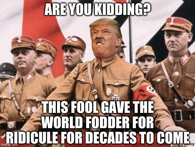 Trump Hitler  | ARE YOU KIDDING? THIS FOOL GAVE THE WORLD FODDER FOR RIDICULE FOR DECADES TO COME | image tagged in trump hitler | made w/ Imgflip meme maker