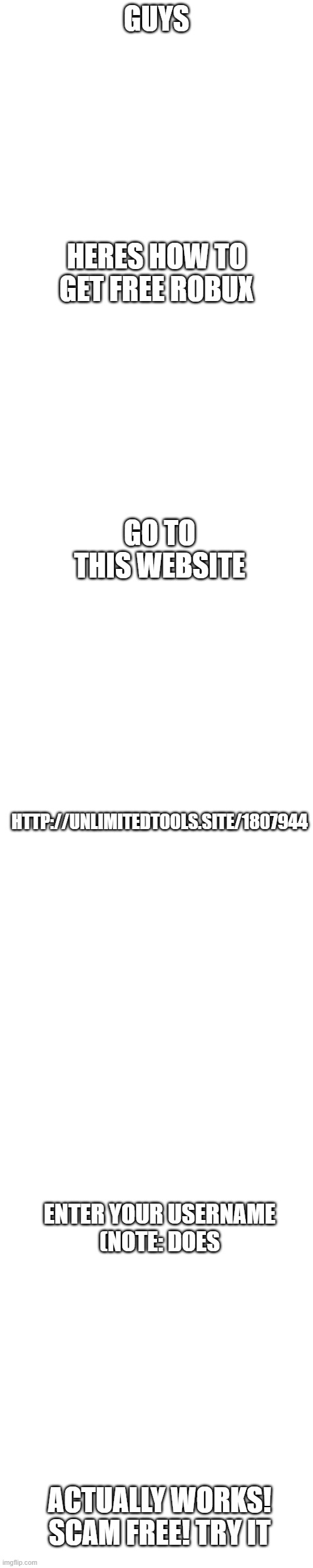 free robux | GUYS; HERES HOW TO GET FREE ROBUX; GO TO THIS WEBSITE; HTTP://UNLIMITEDTOOLS.SITE/1807944; ENTER YOUR USERNAME
(NOTE: DOES; ACTUALLY WORKS! SCAM FREE! TRY IT | image tagged in memes,blank transparent square | made w/ Imgflip meme maker