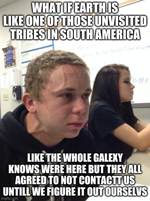 Hold fart | WHAT IF EARTH IS LIKE ONE OF THOSE UNVISITED TRIBES IN SOUTH AMERICA; LIKE THE WHOLE GALAXY KNOWS WERE HERE BUT THEY ALL AGREED TO NOT CONTACT US UNTIL WE FIGURE IT OUT OURSELVES | image tagged in hold fart | made w/ Imgflip meme maker