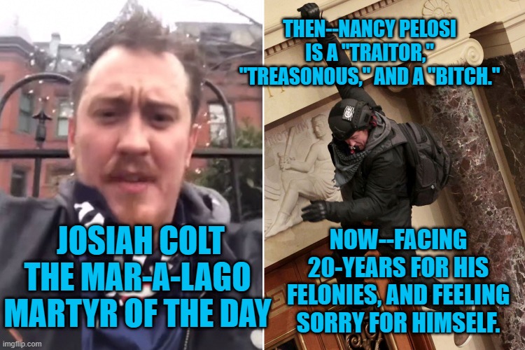 Small Town Boy, In Big Time Trouble. | THEN--NANCY PELOSI IS A "TRAITOR," "TREASONOUS," AND A "BITCH."; NOW--FACING 20-YEARS FOR HIS FELONIES, AND FEELING SORRY FOR HIMSELF. JOSIAH COLT
THE MAR-A-LAGO MARTYR OF THE DAY | image tagged in politics | made w/ Imgflip meme maker