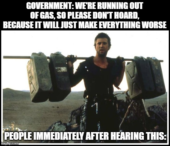 No need to panic! | GOVERNMENT: WE'RE RUNNING OUT OF GAS, SO PLEASE DON'T HOARD, BECAUSE IT WILL JUST MAKE EVERYTHING WORSE; PEOPLE IMMEDIATELY AFTER HEARING THIS: | image tagged in gas shortage 8-31-17 | made w/ Imgflip meme maker