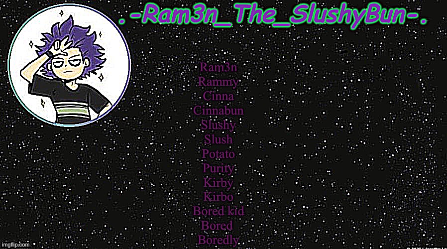 Yes these are all of my nicknames | Ram3n
Rammy
Cinna
Cinnabun
Slushy
Slush
Potato
Purity
Kirby
Kirbo
Bored kid
Bored 
Boredly | image tagged in cinna's temp idek | made w/ Imgflip meme maker