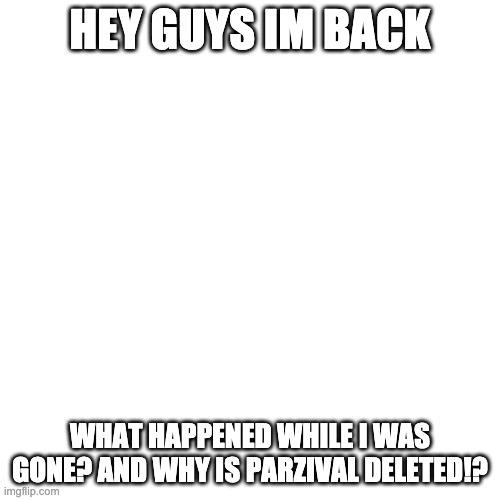 Blank Transparent Square | HEY GUYS IM BACK; WHAT HAPPENED WHILE I WAS GONE? AND WHY IS PARZIVAL DELETED!? | image tagged in memes,blank transparent square | made w/ Imgflip meme maker