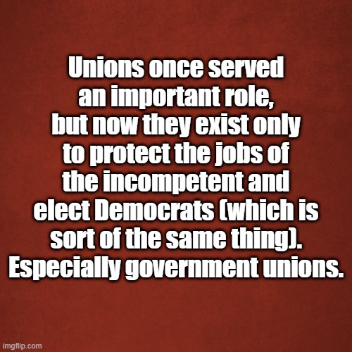 Unions | Unions once served an important role, but now they exist only to protect the jobs of the incompetent and elect Democrats (which is sort of the same thing). Especially government unions. | image tagged in blank red background | made w/ Imgflip meme maker