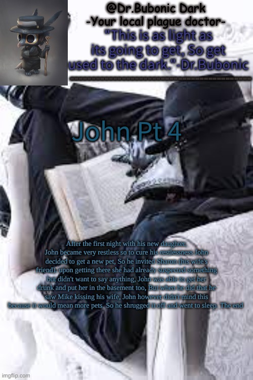 here ya go | John Pt 4; After the first night with his new daughter, John became very restless so to cure his restlessness John decided to get a new pet, So he invited Sharon (his wife's friend). upon getting there she had already suspected something but didn't want to say anything, John was able to get her drunk and put her in the basement too, But when he did that he saw Mike kissing his wife, John however didn't mind this because it would mean more pets. So he shrugged it off and went to sleep. The end | image tagged in bubonics bright plague doctor temp | made w/ Imgflip meme maker