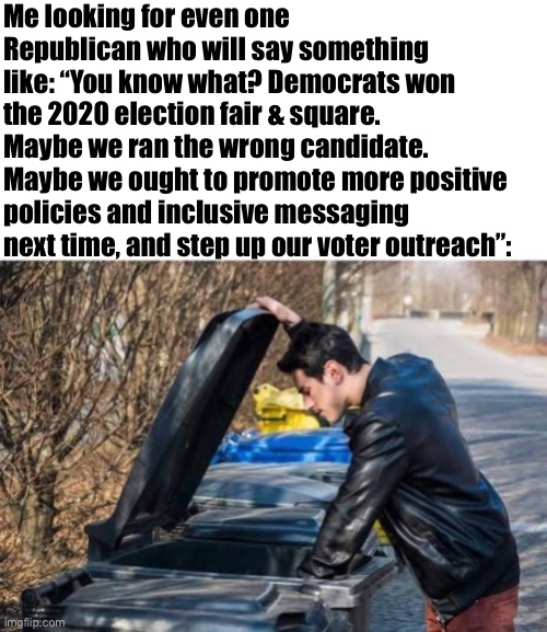 I can only assume that if such Republicans still exist, they’re in the trash can by now :) | Me looking for even one Republican who will say something like: “You know what? Democrats won the 2020 election fair & square. Maybe we ran the wrong candidate. Maybe we ought to promote more positive policies and inclusive messaging next time, and step up our voter outreach”: | image tagged in looking in garbage,conservative logic,election 2020,2020 elections,election,elections | made w/ Imgflip meme maker