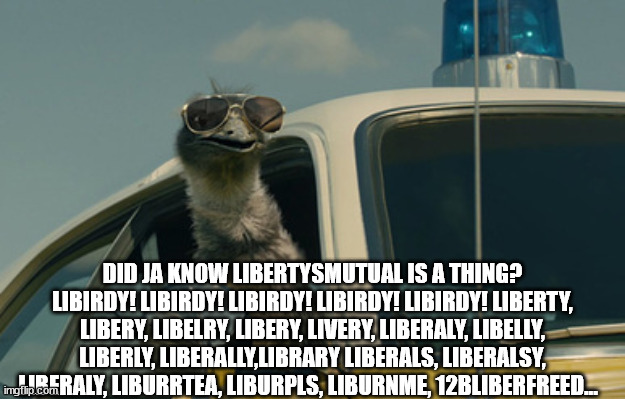 no I did not. thanks emu | DID JA KNOW LIBERTYSMUTUAL IS A THING? LIBIRDY! LIBIRDY! LIBIRDY! LIBIRDY! LIBIRDY! LIBERTY, LIBERY, LIBELRY, LIBERY, LIVERY, LIBERALY, LIBELLY, LIBERLY, LIBERALLY,LIBRARY LIBERALS, LIBERALSY, LIBERALY, LIBURRTEA, LIBURPLS, LIBURNME, 12BLIBERFREED... | image tagged in limu emu | made w/ Imgflip meme maker