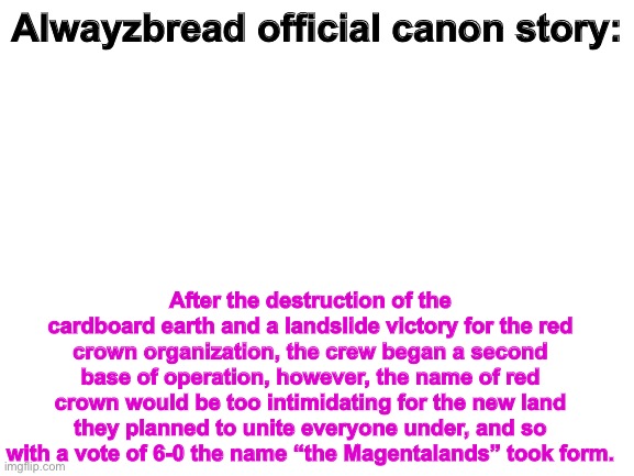 RISE TO THE MEGANTALANDS! | Alwayzbread official canon story:; After the destruction of the cardboard earth and a landslide victory for the red crown organization, the crew began a second base of operation, however, the name of red crown would be too intimidating for the new land they planned to unite everyone under, and so with a vote of 6-0 the name “the Magentalands” took form. | image tagged in blank white template | made w/ Imgflip meme maker