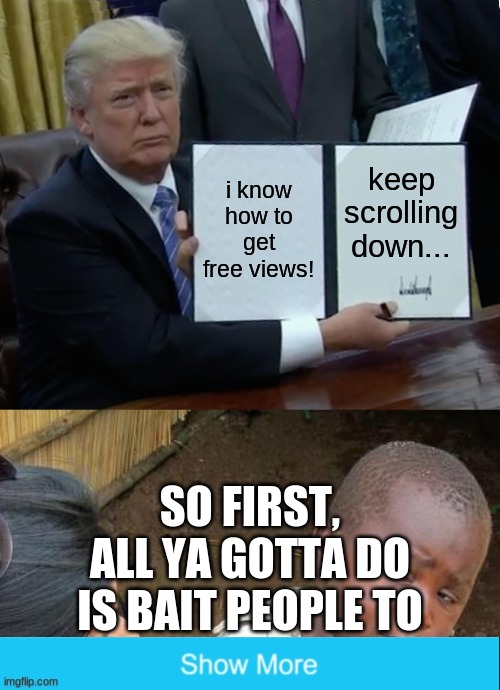 i know how to get free views! keep scrolling down... SO FIRST, ALL YA GOTTA DO IS BAIT PEOPLE TO | image tagged in memes,trump bill signing,third world skeptical kid | made w/ Imgflip meme maker