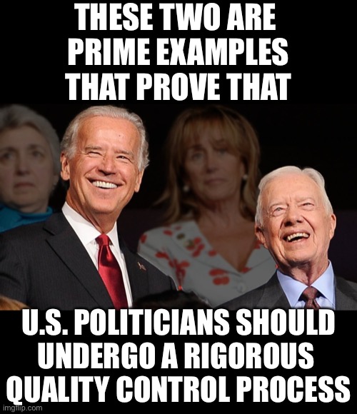 China Joe & Jimmy Peanut—two clowns! | THESE TWO ARE 
PRIME EXAMPLES
THAT PROVE THAT; U.S. POLITICIANS SHOULD
UNDERGO A RIGOROUS 
QUALITY CONTROL PROCESS | image tagged in joe biden,creepy joe biden,biden,jimmy carter,democrat party,communists | made w/ Imgflip meme maker