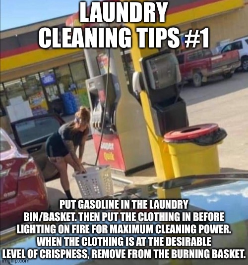 Pro tip: works better if your outside | LAUNDRY CLEANING TIPS #1; PUT GASOLINE IN THE LAUNDRY BIN/BASKET. THEN PUT THE CLOTHING IN BEFORE LIGHTING ON FIRE FOR MAXIMUM CLEANING POWER. WHEN THE CLOTHING IS AT THE DESIRABLE LEVEL OF CRISPNESS, REMOVE FROM THE BURNING BASKET. | made w/ Imgflip meme maker