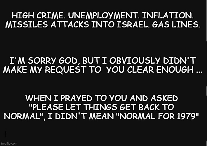 My bad. | HIGH CRIME. UNEMPLOYMENT. INFLATION. MISSILES ATTACKS INTO ISRAEL. GAS LINES. I'M SORRY GOD, BUT I OBVIOUSLY DIDN'T MAKE MY REQUEST TO  YOU CLEAR ENOUGH ... WHEN I PRAYED TO YOU AND ASKED "PLEASE LET THINGS GET BACK TO NORMAL", I DIDN'T MEAN "NORMAL FOR 1979" | image tagged in blackbackground,1970s,current events,united states | made w/ Imgflip meme maker