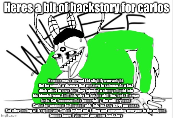 Also the liquid held the DNA of the creatures hes related to btw | Heres a bit of backstory for carlos; He once was a normal kid, slightly overweight. But he caught a disease that was new to science. As a last ditch effort to save him, they injected a strange liquid into his bloodstream. And thats why he has his abilities looks the way he is. But, because of his immortality, the military used Carlos for weapons testing and, uhh, lets just say NSFW purposes. But after testing with explosives, Carlos lashed out, killing and consuming everyone in the outpost.
Lemme know if you want any more backstory | image tagged in carlos wheeze finished | made w/ Imgflip meme maker