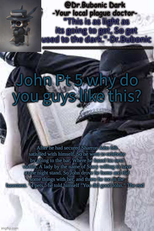 Pt 5 | John Pt 5 why do you guys like this? After he had secured Sharron John felt satisfied with himself. So he went to celebrate by going to the bar, Where he found his next victim. A lady by the name of Stacy willing to have a one night stand. So John drove he home and did some things with her, and threw he too in the basement. "4 pets." he told himself "You did good John." The end | image tagged in bubonics bright plague doctor temp | made w/ Imgflip meme maker