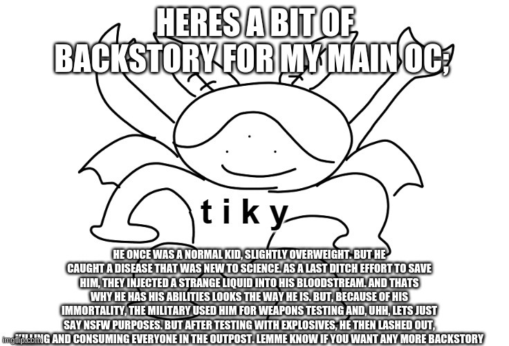 please dont have a stroke reading this | HERES A BIT OF BACKSTORY FOR MY MAIN OC;; HE ONCE WAS A NORMAL KID, SLIGHTLY OVERWEIGHT. BUT HE CAUGHT A DISEASE THAT WAS NEW TO SCIENCE. AS A LAST DITCH EFFORT TO SAVE HIM, THEY INJECTED A STRANGE LIQUID INTO HIS BLOODSTREAM. AND THATS WHY HE HAS HIS ABILITIES LOOKS THE WAY HE IS. BUT, BECAUSE OF HIS IMMORTALITY, THE MILITARY USED HIM FOR WEAPONS TESTING AND, UHH, LETS JUST SAY NSFW PURPOSES. BUT AFTER TESTING WITH EXPLOSIVES, HE THEN LASHED OUT, KILLING AND CONSUMING EVERYONE IN THE OUTPOST. LEMME KNOW IF YOU WANT ANY MORE BACKSTORY | image tagged in drawn by wholesomey | made w/ Imgflip meme maker