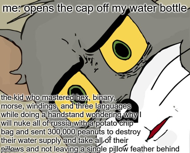 i was just trying to drink some water | me: opens the cap off my water bottle; the kid who mastered hex, binary, morse, windings, and three languages while doing a handstand wondering why I will nuke all of russia with a potato chip bag and sent 300,000 peanuts to destroy their water supply and take all of their pillows and not leaving a single pillow feather behind | image tagged in memes,unsettled tom | made w/ Imgflip meme maker