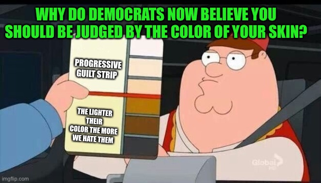 “Not by the color of their skin, but by the content of their character” | WHY DO DEMOCRATS NOW BELIEVE YOU SHOULD BE JUDGED BY THE COLOR OF YOUR SKIN? PROGRESSIVE GUILT STRIP; THE LIGHTER THEIR COLOR THE MORE WE HATE THEM | image tagged in color chart,in living color,content of their character,liberal hypocrisy,hate mongers | made w/ Imgflip meme maker