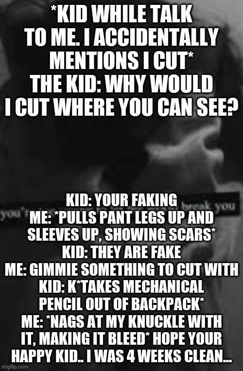 Yeah.. this happened a while ago | *KID WHILE TALK TO ME. I ACCIDENTALLY MENTIONS I CUT*
THE KID: WHY WOULD I CUT WHERE YOU CAN SEE? KID: YOUR FAKING
ME: *PULLS PANT LEGS UP AND SLEEVES UP, SHOWING SCARS*
KID: THEY ARE FAKE
ME: GIMMIE SOMETHING TO CUT WITH
KID: K*TAKES MECHANICAL PENCIL OUT OF BACKPACK*
ME: *NAGS AT MY KNUCKLE WITH IT, MAKING IT BLEED* HOPE YOUR HAPPY KID.. I WAS 4 WEEKS CLEAN... | made w/ Imgflip meme maker
