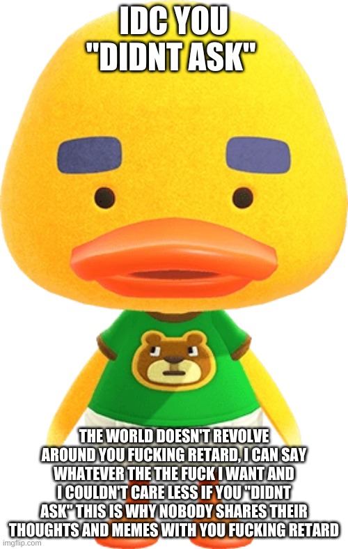Joey from animal crossing | IDC YOU "DIDNT ASK"; THE WORLD DOESN'T REVOLVE AROUND YOU FUCKING RETARD, I CAN SAY WHATEVER THE THE FUCK I WANT AND I COULDN'T CARE LESS IF YOU "DIDNT ASK" THIS IS WHY NOBODY SHARES THEIR THOUGHTS AND MEMES WITH YOU FUCKING RETARD | image tagged in joey from animal crossing | made w/ Imgflip meme maker