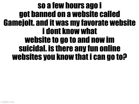 Gamejolt | so a few hours ago i got banned on a website called Gamejolt. and it was my favorate website
i dont know what website to go to and now im suicidal. is there any fun online websites you know that i can go to? | image tagged in blank white template | made w/ Imgflip meme maker