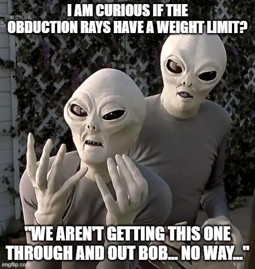 Aliens | I AM CURIOUS IF THE OBDUCTION RAYS HAVE A WEIGHT LIMIT? "WE AREN'T GETTING THIS ONE THROUGH AND OUT BOB... NO WAY..." | image tagged in aliens | made w/ Imgflip meme maker