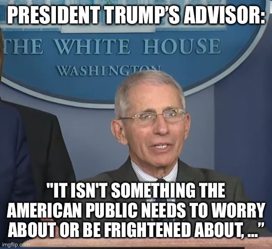 Dr Fauci | PRESIDENT TRUMP’S ADVISOR: "IT ISN'T SOMETHING THE AMERICAN PUBLIC NEEDS TO WORRY ABOUT OR BE FRIGHTENED ABOUT, ...” | image tagged in dr fauci | made w/ Imgflip meme maker