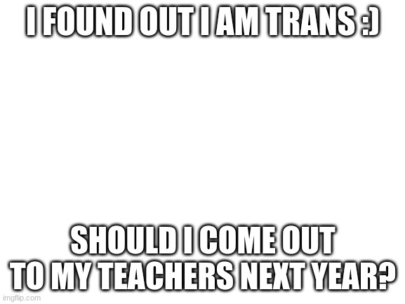 Blank White Template | I FOUND OUT I AM TRANS :); SHOULD I COME OUT TO MY TEACHERS NEXT YEAR? | image tagged in blank white template | made w/ Imgflip meme maker