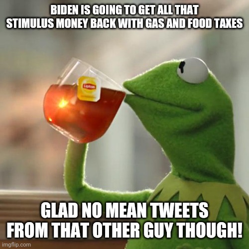 Biden is not Better! | BIDEN IS GOING TO GET ALL THAT STIMULUS MONEY BACK WITH GAS AND FOOD TAXES; GLAD NO MEAN TWEETS FROM THAT OTHER GUY THOUGH! | image tagged in stimulus,gas,food,politics,biden,trump | made w/ Imgflip meme maker