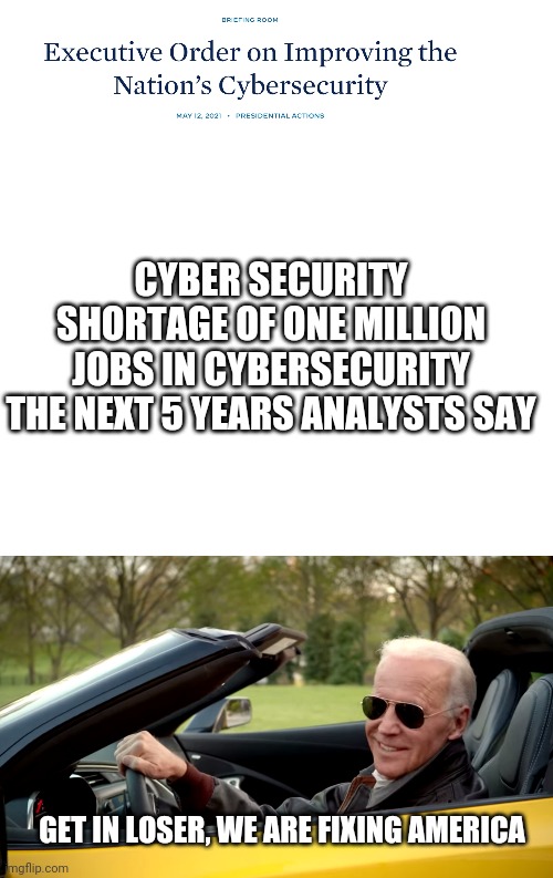 "Biden dun do nuttin'." *tallies another Biden accomplishiment* | CYBER SECURITY SHORTAGE OF ONE MILLION JOBS IN CYBERSECURITY THE NEXT 5 YEARS ANALYSTS SAY; GET IN LOSER, WE ARE FIXING AMERICA | image tagged in blank white template,biden car | made w/ Imgflip meme maker