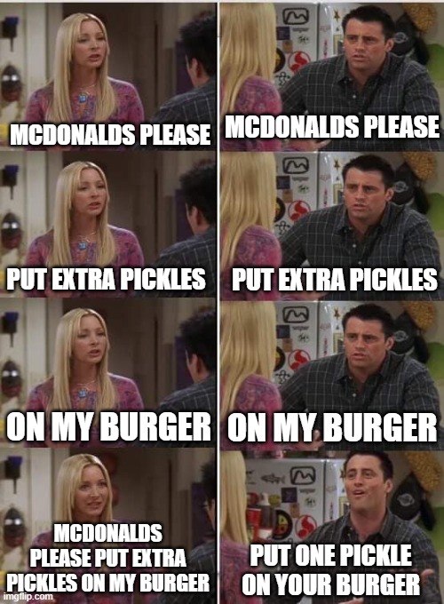 They always do this tho. | MCDONALDS PLEASE; MCDONALDS PLEASE; PUT EXTRA PICKLES; PUT EXTRA PICKLES; ON MY BURGER; ON MY BURGER; MCDONALDS PLEASE PUT EXTRA PICKLES ON MY BURGER; PUT ONE PICKLE ON YOUR BURGER | image tagged in phoebe joey,mcdonalds,burger,pickle,memes,unnecessary tags | made w/ Imgflip meme maker